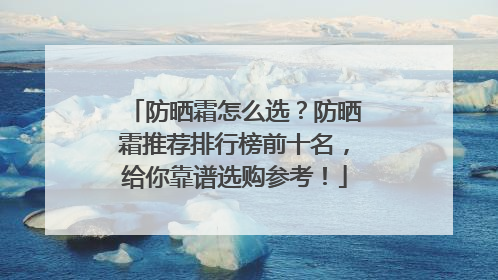 防晒霜怎么选？防晒霜推荐排行榜前十名，给你靠谱选购参考！