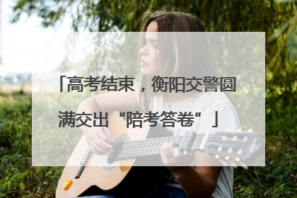 高考结束，衡阳交警圆满交出“陪考答卷”