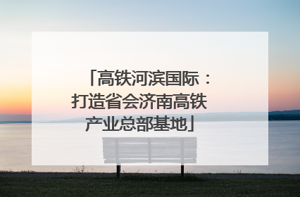 高铁河滨国际：打造省会济南高铁产业总部基地