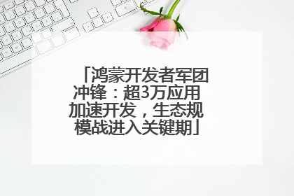 鸿蒙开发者军团冲锋：超3万应用加速开发，生态规模战进入关键期