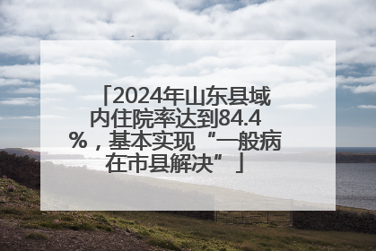 2024年山东县域内住院率达到84.4%，基本实现“一般病在市县解决”