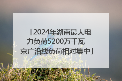 2024年湖南最大电力负荷5200万千瓦 京广沿线负荷相对集中