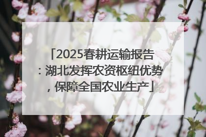 2025春耕运输报告：湖北发挥农资枢纽优势，保障全国农业生产