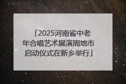 2025河南省中老年合唱艺术展演周地市启动仪式在新乡举行