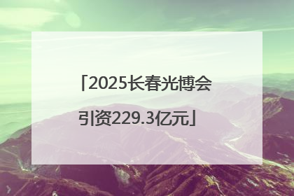2025长春光博会引资229.3亿元