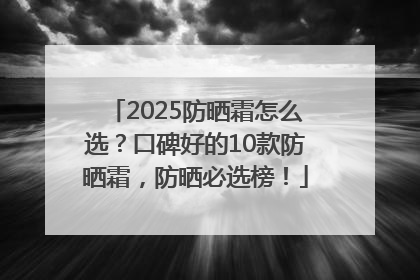 2025防晒霜怎么选？口碑好的10款防晒霜，防晒必选榜！