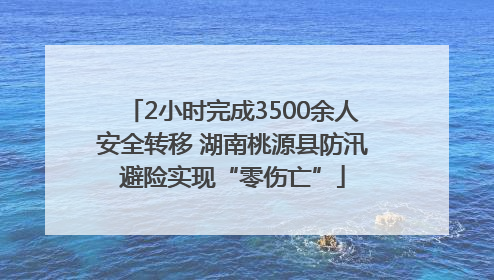 2小时完成3500余人安全转移 湖南桃源县防汛避险实现“零伤亡”