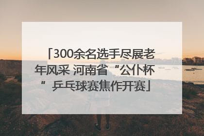 300余名选手尽展老年风采 河南省“公仆杯”乒乓球赛焦作开赛