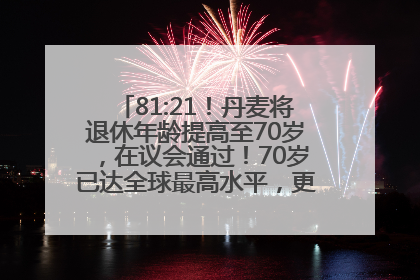 81:21！丹麦将退休年龄提高至70岁，在议会通过！70岁已达全球最高水平，更多国家或将逐步跟进