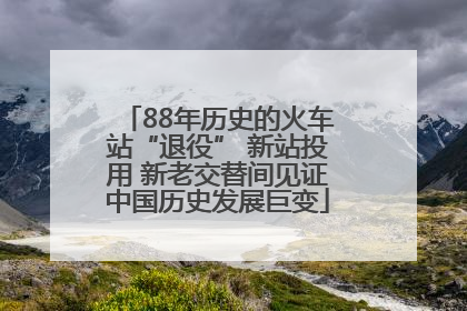 88年历史的火车站“退役” 新站投用 新老交替间见证中国历史发展巨变