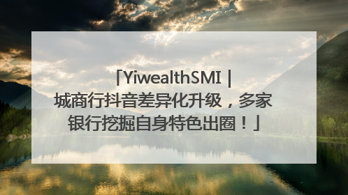 YiwealthSMI｜城商行抖音差异化升级，多家银行挖掘自身特色出圈！